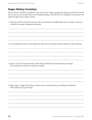 Anger Management for the Twenty-First Century                                                      Introduction



Anger History Inventory
This inventory should be completed at the start of your anger management program and then reviewed
later so you can see to what extent your thinking, feelings, and behavior have changed as you practice and
apply the eight tools of anger control.

1. Please describe the incident or reasons why you decided you needed help with your anger or why you
   enrolled in an anger management program.




2. As you think back now to what happened, what was it you really wanted to happen in that situation?




3. Anger is a form of communication. Why did you think that communicating in an angry
   way would get you what you wanted or needed?




4. Often anger is triggered by other emotions such as fear, frustration, or feeling overwhelmed.
   What feelings were you having?




xiv                                                           www.centuryangermanagement.com / Copyright 2005
 