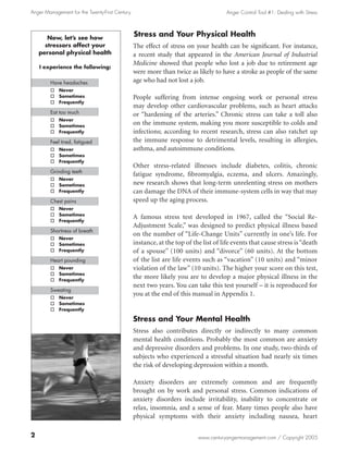 Anger Management for the Twenty-First Century                                         Anger Control Tool #1: Dealing with Stress




      Now, let’s see how
                                                Stress and Your Physical Health
     stressors affect your                      The effect of stress on your health can be significant. For instance,
   personal physical health                     a recent study that appeared in the American Journal of Industrial
                                                Medicine showed that people who lost a job due to retirement age
   I experience the following:
                                                were more than twice as likely to have a stroke as people of the same
        Have headaches                          age who had not lost a job.
        o Never
        o Sometimes                             People suffering from intense ongoing work or personal stress
        o Frequently
                                                may develop other cardiovascular problems, such as heart attacks
        Eat too much                            or “hardening of the arteries.” Chronic stress can take a toll also
        o Never
        o Sometimes
                                                on the immune system, making you more susceptible to colds and
        o Frequently                            infections; according to recent research, stress can also ratchet up
        Feel tired, fatigued                    the immune response to detrimental levels, resulting in allergies,
        o Never                                 asthma, and autoimmune conditions.
        o Sometimes
        o Frequently
                                                Other stress-related illnesses include diabetes, colitis, chronic
        Grinding teeth
                                                fatigue syndrome, fibromyalgia, eczema, and ulcers. Amazingly,
        o Never
        o Sometimes                             new research shows that long-term unrelenting stress on mothers
        o Frequently                            can damage the DNA of their immune-system cells in way that may
        Chest pains                             speed up the aging process.
        o Never
        o Sometimes
        o Frequently
                                                A famous stress test developed in 1967, called the “Social Re-
                                                Adjustment Scale,” was designed to predict physical illness based
        Shortness of breath
                                                on the number of “Life-Change Units” currently in one’s life. For
        o Never
        o Sometimes                             instance, at the top of the list of life events that cause stress is “death
        o Frequently                            of a spouse” (100 units) and “divorce” (60 units). At the bottom
        Heart pounding                          of the list are life events such as “vacation” (10 units) and “minor
        o Never                                 violation of the law” (10 units). The higher your score on this test,
        o Sometimes
        o Frequently
                                                the more likely you are to develop a major physical illness in the
                                                next two years. You can take this test yourself – it is reproduced for
        Sweating
        o Never
                                                you at the end of this manual in Appendix 1.
        o Sometimes
        o Frequently

                                                Stress and Your Mental Health
                                                Stress also contributes directly or indirectly to many common
                                                mental health conditions. Probably the most common are anxiety
                                                and depressive disorders and problems. In one study, two-thirds of
                                                subjects who experienced a stressful situation had nearly six times
                                                the risk of developing depression within a month.

                                                Anxiety disorders are extremely common and are frequently
                                                brought on by work and personal stress. Common indications of
                                                anxiety disorders include irritability, inability to concentrate or
                                                relax, insomnia, and a sense of fear. Many times people also have
                                                physical symptoms with their anxiety including nausea, heart


                                                                          www.centuryangermanagement.com / Copyright 2005
 