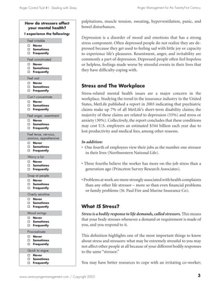 Anger Control Tool #1: Dealing with Stress                                     Anger Management for the Twenty-First Century



    How do stressors affect
                                             palpitations, muscle tension, sweating, hyperventilation, panic, and
     your mental health?                     bowel disturbances.
   I experience the following:
                                             Depression is a disorder of mood and emotions that has a strong
     Feel irritable
                                             stress component. Often depressed people do not realize they are de-
     o Never
     o Sometimes                             pressed because they get used to feeling sad with little joy or capacity
     o Frequently                            to experience life’s pleasures. Resentment, anger, and irritability are
     Feel unmotivated                        commonly a part of depression. Depressed people often feel hopeless
     o Never                                 or helpless, feelings made worse by stressful events in their lives that
     o Sometimes
     o Frequently
                                             they have difficulty coping with.
     Feel sad
     o Never
     o Sometimes                             Stress and The Workplace
     o Frequently
                                             Stress-related mental health issues are a major concern in the
     Can’t concentrate
                                             workplace. Studying the trend in the insurance industry in the United
     o Never
     o Sometimes                             States, MetLife published a report in 2003 indicating that psychiatric
     o Frequently                            claims make up 7% of all MetLife’s short-term disability claims; the
     Feel anger, resentment                  majority of these claims are related to depression (55%) and stress or
     o Never                                 anxiety (30%). Collectively, the report concludes that these conditions
     o Sometimes
     o Frequently
                                             may cost U.S. employers an estimated $344 billion each year due to
                                             lost productivity and medical fees, among other reasons.
     Feel tense, nervous,
     anxious, apprehensive
     o Never                                 In addition:
     o Sometimes                             • One fourth of employees view their jobs as the number one stressor
     o Frequently
                                               in their lives (Northwestern National Life).
     Worry a lot
     o Never
     o Sometimes
                                             • Three fourths believe the worker has more on-the-job stress than a
     o Frequently                               generation ago (Princeton Survey Research Associates).
     Snap at people
     o Never                                 • Problems at work are more strongly associated with health complaints
     o Sometimes                                than any other life stressor – more so than even financial problems
     o Frequently
                                                or family problems (St. Paul Fire and Marine Insurance Co).
     Overly sensitive
     o Never
     o Sometimes
     o Frequently                            What IS Stress?
     Mood swings                             Stress is a bodily response to life demands, called stressors. This means
     o Never
     o Sometimes
                                             that your body stresses whenever a demand or requirement is made of
     o Frequently                            you, and you respond to it.
     Procrastinate
     o Never                                 This definition highlights one of the most important things to know
     o Sometimes                             about stress and stressors: what may be extremely stressful to you may
     o Frequently
                                             not affect other people at all because of your different bodily responses
     Quick to argue                          to the same “stressor.”
     o Never
     o Sometimes
     o Frequently                            You may have better resources to cope with an irritating co-worker;


www.centuryangermanagement.com / Copyright 2005
 