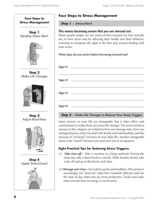 Anger Management for the Twenty-First Century                                    Anger Control Tool #1: Dealing with Stress



                                            Four Steps to Stress Management
         Four Steps to
     Stress Management                          Step 1 – Stress-Alert!

            Step 1                          This means becoming aware that you are stressed out.
      Develop Stress Alert!                 Many people simply are not aware of how stressed out they actually
                                            are, or how stress may be affecting their health and their behavior.
                                            Learning to recognize the signs is the first step toward dealing with
                                            your stress.

                                            What signs do you notice before becoming stressed out?



                                            Sign #1
           Step 2
       Make Life Changes
                                            Sign #2



                                            Sign #3



                                            Sign #4


            Step 3                              Step 2 – Make Life Changes to Reduce Your Stress Triggers
        Adjust Mind-View
                                            Some stresses in your life are changeable, but it takes effort and
                                            commitment to make those necessary life changes. The most common
                                            stresses in this category are related to how you manage time, how you
                                            manage finances, how you deal with family and relationships, and the
                                            amount of “overload” you have in your daily life. Another changeable
                                            stress is the “match” between you and your job or occupation.

                                            Eight Practical Tips for Reducing Stress Triggers:
                                            (1) Take time off – Take a vacation or a long weekend. During the
                                                work day, take a short break to stretch. Walk, breathe slowly, take
            Step 4
                                                a day off and go to the beach, and relax.
       Apply Stress-Guard
                                            (2) Manage your time – Set realistic goals and deadlines. Plan projects
                                                accordingly. Do “must do” tasks first. Schedule difficult tasks for
                                                the time of day when you are most productive. Tackle easy tasks
                                                when you feel low on energy or motivation.




                                                                      www.centuryangermanagement.com / Copyright 2005
 