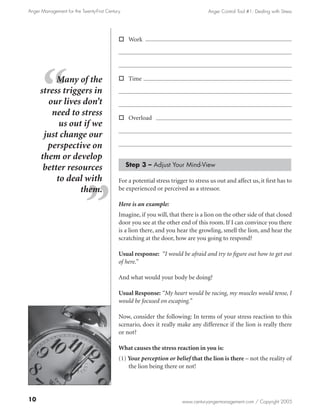 Anger Management for the Twenty-First Century                                       Anger Control Tool #1: Dealing with Stress




                                            o Work




          Many of the                       o Time

     stress triggers in
        our lives don’t
         need to stress                     o Overload
           us out if we
      just change our
       perspective on
     them or develop
                                                Step 3 – Adjust Your Mind-View
      better resources
          to deal with                      For a potential stress trigger to stress us out and affect us, it first has to
                 them.                      be experienced or perceived as a stressor.

                                            Here is an example:
                                            Imagine, if you will, that there is a lion on the other side of that closed
                                            door you see at the other end of this room. If I can convince you there
                                            is a lion there, and you hear the growling, smell the lion, and hear the
                                            scratching at the door, how are you going to respond?

                                            Usual response: “I would be afraid and try to figure out how to get out
                                            of here.”

                                            And what would your body be doing?

                                            Usual Response: “My heart would be racing, my muscles would tense, I
                                            would be focused on escaping.”

                                            Now, consider the following: In terms of your stress reaction to this
                                            scenario, does it really make any difference if the lion is really there
                                            or not?

                                            What causes the stress reaction in you is:
                                            (1) Your perception or belief that the lion is there – not the reality of
                                                the lion being there or not!




10                                                                      www.centuryangermanagement.com / Copyright 2005
 
