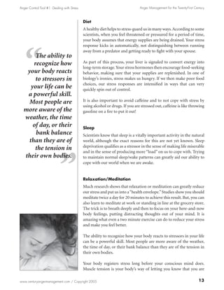 Anger Control Tool #1: Dealing with Stress                                     Anger Management for the Twenty-First Century



                                             Diet
                                             A healthy diet helps to stress-guard us in many ways. According to some
                                             scientists, when you feel threatened or pressured for a period of time,
                                             your body assumes that energy supplies are being drained. Your stress
                                             response kicks in automatically, not distinguishing between running
                                             away from a predator and getting ready to fight with your spouse.
       The ability to
      recognize how                          As part of this process, your liver is signaled to convert energy into
                                             long-term storage. Your stress hormones then encourage food-seeking
   your body reacts                          behavior, making sure that your supplies are replenished. In one of
       to stressors in                       biology’s ironies, stress makes us hungry. If we then make poor food
                                             choices, our stress responses are intensified in ways that can very
     your life can be                        quickly spin out of control.
   a powerful skill.
    Most people are                          It is also important to avoid caffeine and to not cope with stress by
                                             using alcohol or drugs. If you are stressed out, caffeine is like throwing
  more aware of the                          gasoline on a fire to put it out!
  weather, the time
      of day, or their                       Sleep
       bank balance                          Scientists know that sleep is a vitally important activity in the natural
    than they are of                         world, although the exact reasons for this are not yet known. Sleep
                                             deprivation qualifies as a stressor in the sense of making life miserable
       the tension in                        and in the sense of producing more “load” on us to cope with. Trying
  their own bodies.                          to maintain normal sleep/wake patterns can greatly aid our ability to
                                             cope with our world when we are awake.


                                             Relaxation/Meditation
                                             Much research shows that relaxation or meditation can greatly reduce
                                             our stress and put us into a “health envelope.” Studies show you should
                                             meditate twice a day for 20 minutes to achieve this result. But, you can
                                             also learn to meditate at work or standing in line at the grocery store.
                                             The trick is to breath deeply and then to focus on your here-and-now
                                             body feelings, putting distracting thoughts out of your mind. It is
                                             amazing what even a two minute exercise can do to reduce your stress
                                             and make you feel better.

                                             The ability to recognize how your body reacts to stressors in your life
                                             can be a powerful skill. Most people are more aware of the weather,
                                             the time of day, or their bank balance than they are of the tension in
                                             their own bodies.

                                             Your body registers stress long before your conscious mind does.
                                             Muscle tension is your body’s way of letting you know that you are

www.centuryangermanagement.com / Copyright 2005                                                                         13
 