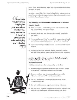 Anger Management for the Twenty-First Century                                    Anger Control Tool #1: Dealing with Stress



                                            under stress. Body awareness is the first step toward acknowledging
                                            and reducing stress.

                                            Breathing exercises have been found to be effective in reducing stress
                                            as well as anxiety disorders, panic attacks, depression, muscle tension,
                                            irritability, headaches, and fatigue.
              Your body
         registers stress                   The following exercise can be used at work or at home:
             long before                    Counting Breaths
        your conscious                      (1) Sit or lie down in a comfortable position with your arms and
           mind does...                         legs uncrossed and your spine straight.

       Body awareness                       (2) Breath in deeply into your abdomen. Let yourself pause before
              is the first                      you exhale.
            step toward                     (3) As you exhale, count “One” to yourself. As you continue to inhale
        acknowledging                           and exhale, count each exhalation by saying “Two, three, four.”
          and reducing
                                            (4) Continue counting your exhalations in sets of four for five to ten
                   stress.                      minutes.

                                            (5) Notice your breathing gradually slowing, your body relaxing,
                                                and your mind calming as you practice this breathing mediation.


                                            Another great breathing exercise is the following; give
                                            it a try and notice the effects:
                                            Letting Go of Tension
                                            (1) Sit comfortably in a chair with your feet on the floor.

                                            (2) Breathe deeply into your abdomen and say to yourself, “Breathe
                                                in relaxation.” Let yourself pause before you exhale.

                                            (3) Breathe out from your abdomen and say to yourself,
                                                “Breathe out tension.” Pause before you inhale.

                                            (4) Use each inhalation as a moment to become aware of any
                                                tension in your body.

                                            (5) Use each exhalation as an opportunity to let go of tension.

                                            (6) You may find it helpful to use your imagination to picture or feel
                                                the relaxation entering and the tension leaving your body.



14                                                                    www.centuryangermanagement.com / Copyright 2005
 
