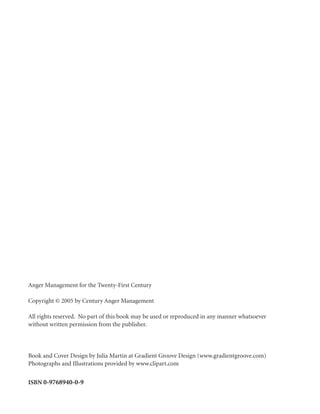 Anger Management for the Twenty-First Century

Copyright © 2005 by Century Anger Management

All rights reserved. No part of this book may be used or reproduced in any manner whatsoever
without written permission from the publisher.




Book and Cover Design by Julia Martin at Gradient Groove Design (www.gradientgroove.com)
Photographs and Illustrations provided by www.clipart.com


ISBN 0-9768940-0-9
 