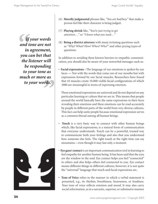 Anger Management for the Twenty-First Century                                             Anger Control Tool #2: Empathy




                                            (6) Morally judgmental phrases like, “You are bad/lazy” that make a
                                                person feel like their character is being judged.

                                            (7) Playing shrink like, “You’re just trying to get	
                                                attention…” or “I know what you need…”
          If your words
                                            (8) Being a district attorney with many irritating questions such
     and tone are not                           as “Why? What? How? When? Who?” and other prying types of
         in agreement,                          questions.
     you can bet that                       In addition to avoiding these known barriers to empathic communi-
      the listener will                     cation, you should also be aware of your nonverbal messages such as:
        be responding
                                            • Facial expressions - The language of our emotions is spoken by our
       to your tone as                        faces — Not with the words that come out of our mouths but with
     much or more as                          expressions formed by our facial muscles. Researchers have found
                                              that 43 muscles create 10,000 visible facial configurations of which
        to your words.                        3000 are meaningful in terms of expressing emotion.

                                                These emotional expressions are universal and do not depend on any
                                                particular learning or culture that we are in. This means that people
                                                around the world basically have the same expressions in their faces
                                                revealing their emotions and these emotions can be read accurately
                                                by people in different parts of the world from very diverse cultures.
                                                This fact can help unite people because emotional expression serves
                                                as a common thread among all human beings.

                                            • Touch is a very basic way to connect with other human beings
                                              which, like facial expressions, is a natural form of communication
                                              that everyone understands. Touch can be a powerful, trusted way
                                              to communicate both your feelings and also that you understand
                                              how someone else feels. The right touch at the right time can say
                                              mountains – even though it may last only a moment.

                                            • Eye gaze/ contact is an important communication tool in learning to
                                               feel empathy for another human being. It has been said that the eyes
                                               are the window to the soul. Eye contact helps you feel “connected”
                                               to others and also helps others feel connected to you. Eye contact
                                               means different things in different cultures, however; it is not quite
                                               the “universal” language that touch and facial expressions are.

                                            • Tone of Voice refers to the manner in which a verbal statement is
                                              presented, e.g., its rhythm, breathiness, hoarseness, or loudness.
                                              Your tone of voice reflects emotion and mood. It may also carry
                                              social information, as in a sarcastic, superior, or submissive manner

24                                                                     www.centuryangermanagement.com / Copyright 2005
 