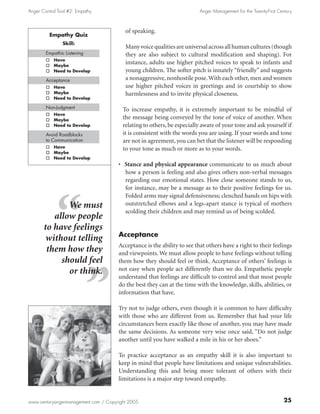Anger Control Tool #2: Empathy                                           Anger Management for the Twenty-First Century



                                         of speaking.
          Empathy Quiz
                Skill:
                                         Many voice qualities are universal across all human cultures (though
        Empathic Listening               they are also subject to cultural modification and shaping). For
        o   Have
        o   Maybe
                                         instance, adults use higher pitched voices to speak to infants and
        o   Need to Develop              young children. The softer pitch is innately “friendly” and suggests
        Acceptance                       a nonaggressive, nonhostile pose. With each other, men and women
        o   Have                         use higher pitched voices in greetings and in courtship to show
        o   Maybe                        harmlessness and to invite physical closeness.
        o   Need to Develop

        Non-Judgment                    To increase empathy, it is extremely important to be mindful of
        o   Have
        o   Maybe
                                        the message being conveyed by the tone of voice of another. When
        o   Need to Develop             relating to others, be especially aware of your tone and ask yourself if
        Avoid Roadblocks                it is consistent with the words you are using. If your words and tone
        to Communication                are not in agreement, you can bet that the listener will be responding
        o   Have                        to your tone as much or more as to your words.
        o   Maybe
        o   Need to Develop
                                      • Stance and physical appearance communicate to us much about
                                        how a person is feeling and also gives others non-verbal messages
                                        regarding our emotional states. How close someone stands to us,
                                        for instance, may be a message as to their positive feelings for us.
                                        Folded arms may signal defensiveness; clenched hands on hips with
              We must                   outstretched elbows and a legs-apart stance is typical of mothers
                                        scolding their children and may remind us of being scolded.
          allow people
       to have feelings
                                      Acceptance
        without telling
                                      Acceptance is the ability to see that others have a right to their feelings
        them how they                 and viewpoints. We must allow people to have feelings without telling
            should feel               them how they should feel or think. Acceptance of others’ feelings is
              or think.               not easy when people act differently than we do. Empathetic people
                                      understand that feelings are difficult to control and that most people
                                      do the best they can at the time with the knowledge, skills, abilities, or
                                      information that have.

                                      Try not to judge others, even though it is common to have difficulty
                                      with those who are different from us. Remember that had your life
                                      circumstances been exactly like those of another, you may have made
                                      the same decisions. As someone very wise once said, “Do not judge
                                      another until you have walked a mile in his or her shoes.”

                                      To practice acceptance as an empathy skill it is also important to
                                      keep in mind that people have limitations and unique vulnerabilities.
                                      Understanding this and being more tolerant of others with their
                                      limitations is a major step toward empathy.


www.centuryangermanagement.com / Copyright 2005                                                                   25
 