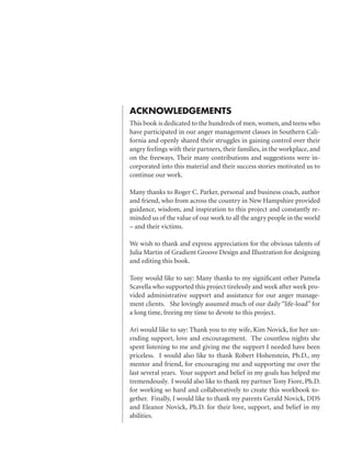 ACKNOWLEDGEMENTS
This book is dedicated to the hundreds of men, women, and teens who
have participated in our anger management classes in Southern Cali-
fornia and openly shared their struggles in gaining control over their
angry feelings with their partners, their families, in the workplace, and
on the freeways. Their many contributions and suggestions were in-
corporated into this material and their success stories motivated us to
continue our work.

Many thanks to Roger C. Parker, personal and business coach, author
and friend, who from across the country in New Hampshire provided
guidance, wisdom, and inspiration to this project and constantly re-
minded us of the value of our work to all the angry people in the world
– and their victims.

We wish to thank and express appreciation for the obvious talents of
Julia Martin of Gradient Groove Design and Illustration for designing
and editing this book.

Tony would like to say: Many thanks to my significant other Pamela
Scavella who supported this project tirelessly and week after week pro-
vided administrative support and assistance for our anger manage-
ment clients. She lovingly assumed much of our daily “life-load” for
a long time, freeing my time to devote to this project.

Ari would like to say: Thank you to my wife, Kim Novick, for her un-
ending support, love and encouragement. The countless nights she
spent listening to me and giving me the support I needed have been
priceless. I would also like to thank Robert Hohenstein, Ph.D., my
mentor and friend, for encouraging me and supporting me over the
last several years. Your support and belief in my goals has helped me
tremendously. I would also like to thank my partner Tony Fiore, Ph.D.
for working so hard and collaboratively to create this workbook to-
gether. Finally, I would like to thank my parents Gerald Novick, DDS
and Eleanor Novick, Ph.D. for their love, support, and belief in my
abilities.
 