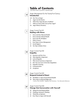 Table of Contents
     Click black button to proceed to requested page.


     Anger Management for the Twenty-First Century
     Introduction
     viii   Our View of Anger
     ix     Anger Can Be Positive
     ix     When Does Anger Become a Problem?
     x      What are Some of the Costs of Your Anger?
     xiv    Anger History Inventory


     Anger Control Tool #1
     Dealing with Stress
     2      Stress and Your Physical Health
     2      Stress and Your Mental Health
     3      Stress and The Workplace
     3      What is Stress?
     8      Four Steps to Stress Management
     15     Social Support
     16     Ten Tips to Reduce Stress


     Anger Control Tool #2
19
     Empathy
     19     Emotions and Our Lives
     20     Why Empathy is Important
     20     Lack of Empathy
     21     Why Social Awareness is Important
     21     How You Can Learn To Be More Empathetic
     22     Empathic Listening
     23     Communication
     25     Acceptance


     Anger Control Tool #3
27
     Respond Instead of React
     28     Flexibility is a Sign of Good Mental Health
     29     Three Ways to Respond Differently
     	 	    • Look at Your Attitude • Regulate Your Emotions • Try Alternative Behaviors



     Anger Control Tool #4
37
     Change that Conversation with Yourself
     38     Taking Personal Responsibility
     39     Challenge Automatic Thinking
     41     Think like an Optimist
     43     Four Ways to Argue with Yourself
 