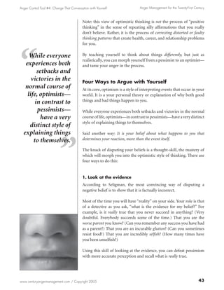Anger Control Tool #4: Change That Conversation with Yourself                Anger Management for the Twenty-First Century



                                           Note: this view of optimistic thinking is not the process of “positive
                                           thinking” in the sense of repeating silly affirmations that you really
                                           don’t believe. Rather, it is the process of correcting distorted or faulty
                                           thinking patterns that create health, career, and relationship problems
                                           for you.

     While everyone                        By teaching yourself to think about things differently, but just as
                                           realistically, you can morph yourself from a pessimist to an optimist—
   experiences both                        and tame your anger in the process.
         setbacks and
      victories in the                     Four Ways to Argue with Yourself
   normal course of                        At its core, optimism is a style of interpreting events that occur in your
    life, optimists—                       world. It is a your personal theory or explanation of why both good
        in contrast to                     things and bad things happen to you.

         pessimists—                       While everyone experiences both setbacks and victories in the normal
           have a very                     course of life, optimists—in contrast to pessimists—have a very distinct
                                           style of explaining things to themselves.
     distinct style of
  explaining things                        Said another way: It is your belief about what happens to you that
       to themselves.                      determines your reaction, more than the event itself.

                                           The knack of disputing your beliefs is a thought-skill, the mastery of
                                           which will morph you into the optimistic style of thinking. There are
                                           four ways to do this:


                                           1. Look at the evidence
                                           According to Seligman, the most convincing way of disputing a
                                           negative belief is to show that it is factually incorrect.

                                           Most of the time you will have “reality” on your side. Your role is that
                                           of a detective as you ask, “what is the evidence for my belief?” For
                                           example, is it really true that you never succeed in anything? (Very
                                           doubtful. Everybody succeeds some of the time.) That you are the
                                           worse parent you know? (Can you remember any success you have had
                                           as a parent?) That you are an incurable glutton? (Can you sometimes
                                           resist food?) That you are incredibly selfish? (How many times have
                                           you been unselfish?)

                                           Using this skill of looking at the evidence, you can defeat pessimism
                                           with more accurate perception and recall what is really true.




www.centuryangermanagement.com / Copyright 2005                                                                       43
 
