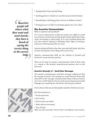 Anger Management for the Twenty-First Century                              Anger Control Tool #5: Assertive Communication




                                            • Saying hurtful, mean-spirited things

                                            • Insulting partner or family in a way that causes emotional injury

                                            • Humiliating or ridiculing partner in front of children or others
            Assertive
                                            • Putting pressure on others to do things against one’s core values
           people tell
         others what                        The Assertive Communicator
                                            What is assertive communication?
      they want and
                                            It is a way to communicate so that you convey your rights in a good
        need clearly;                       way. Assertive communication helps people clearly explain their wants,
         they have a                        needs, and feelings to other people. It is a way of getting things that
             knack of                       you want without violating or offending others’ rights or having to
                                            walk away without getting what you want.
           saying the
        correct thing                       Assertive people tell others what they want and need clearly; they have
                                            a knack of saying the correct thing at the correct time.
       at the correct
                time.                       Assertive communication skills are the antidote to harmful and
                                            destructive communication patterns.

                                            There are six steps to assertive communication. Each of these steps
                                            is a remedy to the harmful communication patterns that we just
                                            discussed.

                                            Assertive Remedy #1 – Send Clear Messages
                                            The assertive communicators send clear messages, making sure that
                                            the message received is the message you send. Research shows that
                                            about 80% of the “message” communicated is done without words by
                                            your “non-verbal” behavior. If your words say one thing, but your body
                                            language says something else, the listener may be quite confused.

                                            It’s not always what you say that people respond to, but how you say it.

                                            Pay close attention to:
                                            • Facial expressions
                                            • Eye Contact
                                            • Posture (how you stand)
                                            • Hand and arm movement
                                            • Tone of Voice
                                            What are some ways that “tone of voice” can influence your commu-


56                                                                    www.centuryangermanagement.com / Copyright 2005
 