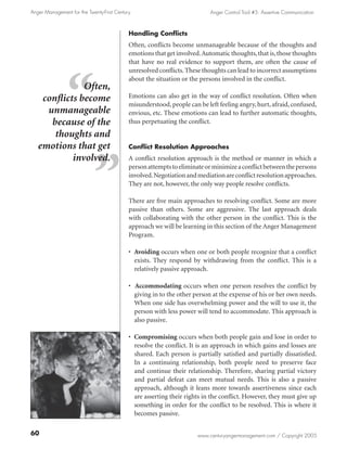 Anger Management for the Twenty-First Century                              Anger Control Tool #5: Assertive Communication



                                            Handling Conflicts
                                            Often, conflicts become unmanageable because of the thoughts and
                                            emotions that get involved. Automatic thoughts, that is, those thoughts
                                            that have no real evidence to support them, are often the cause of
                                            unresolved conflicts. These thoughts can lead to incorrect assumptions
                                            about the situation or the persons involved in the conflict.
               Often,
    conflicts become                        Emotions can also get in the way of conflict resolution. Often when
                                            misunderstood, people can be left feeling angry, hurt, afraid, confused,
     unmanageable                           envious, etc. These emotions can lead to further automatic thoughts,
      because of the                        thus perpetuating the conflict.
       thoughts and
   emotions that get                        Conflict Resolution Approaches
            involved.                       A conflict resolution approach is the method or manner in which a
                                            person attempts to eliminate or minimize a conflict between the persons
                                            involved. Negotiation and mediation are conflict resolution approaches.
                                            They are not, however, the only way people resolve conflicts.

                                            There are five main approaches to resolving conflict. Some are more
                                            passive than others. Some are aggressive. The last approach deals
                                            with collaborating with the other person in the conflict. This is the
                                            approach we will be learning in this section of the Anger Management
                                            Program.

                                            • Avoiding occurs when one or both people recognize that a conflict
                                              exists. They respond by withdrawing from the conflict. This is a
                                              relatively passive approach.

                                            • Accommodating occurs when one person resolves the conflict by
                                              giving in to the other person at the expense of his or her own needs.
                                              When one side has overwhelming power and the will to use it, the
                                              person with less power will tend to accommodate. This approach is
                                              also passive.

                                            • Compromising occurs when both people gain and lose in order to
                                              resolve the conflict. It is an approach in which gains and losses are
                                              shared. Each person is partially satisfied and partially dissatisfied.
                                              In a continuing relationship, both people need to preserve face
                                              and continue their relationship. Therefore, sharing partial victory
                                              and partial defeat can meet mutual needs. This is also a passive
                                              approach, although it leans more towards assertiveness since each
                                              are asserting their rights in the conflict. However, they must give up
                                              something in order for the conflict to be resolved. This is where it
                                              becomes passive.

60                                                                    www.centuryangermanagement.com / Copyright 2005
 