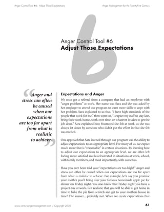 Anger Control Tool #6: Adjust Those Expectations                              Anger Management for the Twenty-First Century




                                            Anger Control Tool #6
                                            Adjust Those Expectations




          Anger and                         Expectations and Anger
     stress can often                       We once got a referral from a company that had an employee with
                                            “anger problems” at work. Her name was Sara and she was asked by
           be caused                        her employer to attend our program to learn more skills to cope with
            when our                        her problem. Sara explained to us that, “I have high standards of the
                                            people that work for me,” then went on, “I expect my staff to stay late,
        expectations                        bring their work home, work over time, or whatever it takes to get the
    are too far apart                       job done.” Sara explained how frustrated she felt at work, as she was
        from what is                        always let down by someone who didn’t put the effort in that she felt
                                            was needed.
             realistic
          to achieve.                       One approach that Sara learned through our program was the ability to
                                            adjust expectations to an appropriate level. For many of us, we expect
                                            much more that is “reasonable” in certain situations. By learning how
                                            to adjust our expectations to an appropriate level, we are often left
                                            feeling more satisfied and less frustrated in situations at work, school,
                                            with family members, and most importantly, with ourselves.

                                            Have you ever been told your “expectations are too high?” Anger and
                                            stress can often be caused when our expectations are too far apart
                                            from what is realistic to achieve. For example, let’s say you promise
                                            your mother you’ll bring over your famous homemade apple pie for
                                            dinner on Friday night. You also know that Friday night you have a
                                            project due at work. Is it realistic that you will be able to get home in
                                            time to bake the pie from scratch and get to your mothers house in
                                            time? The answer…probably not. When we create expectations that

www.centuryangermanagement.com / Copyright 2005                                                                        67
 