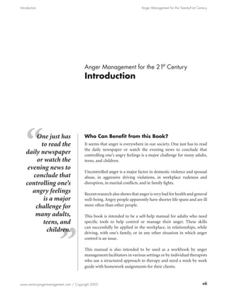 Introduction                                                           Anger Management for the Twenty-First Century




                                                                 st
                                      Anger Management for the 21 Century
                                      Introduction




        One just has                  Who Can Benefit from this Book?
          to read the                 It seems that anger is everywhere in our society. One just has to read
                                      the daily newspaper or watch the evening news to conclude that
    daily newspaper                   controlling one’s angry feelings is a major challenge for many adults,
        or watch the                  teens, and children.
     evening news to
                                      Uncontrolled anger is a major factor in domestic violence and spousal
       conclude that                  abuse, in aggressive driving violations, in workplace rudeness and
    controlling one’s                 disruption, in marital conflicts, and in family fights.
       angry feelings                 Recent research also shows that anger is very bad for health and general
           is a major                 well-being. Angry people apparently have shorter life spans and are ill
        challenge for                 more often than other people.

        many adults,                  This book is intended to be a self-help manual for adults who need
           teens, and                 specific tools to help control or manage their anger. These skills
                                      can successfully be applied in the workplace, in relationships, while
             children.                driving, with one’s family, or in any other situation in which anger
                                      control is an issue.

                                      This manual is also intended to be used as a workbook by anger
                                      management facilitators in various settings or by individual therapists
                                      who use a structured approach to therapy and need a week by week
                                      guide with homework assignments for their clients.



www.centuryangermanagement.com / Copyright 2005                                                                 vii
 