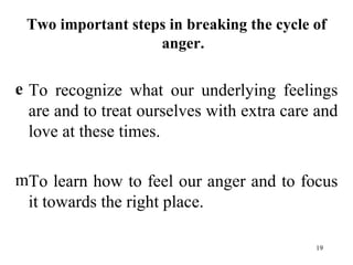 Two important steps in breaking the cycle of anger. To recognize what our underlying feelings are and to treat ourselves with extra care and love at these times. To learn how to feel our anger and to focus it towards the right place. 