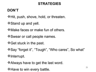 STRATEGIES  DON’T Hit, push, shove, hold, or threaten. Stand up and yell. Make faces or make fun of others. Swear or call people names. Get stuck in the past. Say “forget it”, “Tough”, “Who cares”, So what” Interrupt. Always have to get the last word. Have to win every battle. 