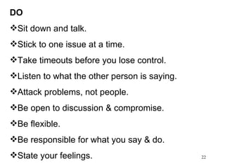DO Sit down and talk. Stick to one issue at a time. Take timeouts before you lose control. Listen to what the other person is saying. Attack problems, not people. Be open to discussion & compromise. Be flexible. Be responsible for what you say & do. State your feelings.  