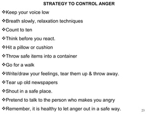 STRATEGY TO CONTROL ANGER Keep your voice low Breath slowly, relaxation techniques Count to ten Think before you react. Hit a pillow or cushion  Throw safe items into a container Go for a walk Write/draw your feelings, tear them up & throw away. Tear up old newspapers Shout in a safe place. Pretend to talk to the person who makes you angry Remember, it is healthy to let anger out in a safe way. 