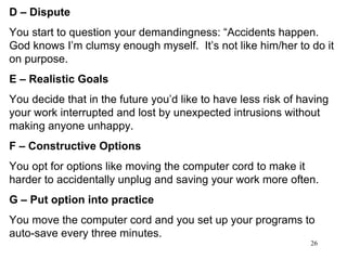 D – Dispute   You start to question your demandingness: “Accidents happen.  God knows I’m clumsy enough myself.  It’s not like him/her to do it on purpose. E – Realistic Goals You decide that in the future you’d like to have less risk of having your work interrupted and lost by unexpected intrusions without making anyone unhappy. F – Constructive Options You opt for options like moving the computer cord to make it harder to accidentally unplug and saving your work more often. G – Put option into practice  You move the computer cord and you set up your programs to auto-save every three minutes. 