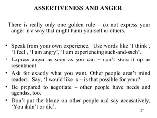 ASSERTIVENESS AND ANGER There is really only one golden rule – do not express your anger in a way that might harm yourself or others. Speak from your own experience.  Use words like ‘I think’, ‘I feel’, ‘I am angry’, ‘I am experiencing such-and-such’. Express anger as soon as you can – don’t store it up as resentment. Ask for exactly what you want. Other people aren’t mind readers.  Say, ‘I would like  x – is that possible for your? Be prepared to negotiate – other people have needs and agendas, too. Don’t put the blame on other people and say accusatively, ‘You didn’t or did’. 