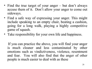 Find the true target of your anger – but don’t always accuse them of it.  Don’t allow your anger to come out sideways. Find a safe way of expressing your anger. This might include speaking to an empty chair, beating a cushion, going for a long walk, playing a highly competitive game of squash. Take responsibility for your own life and happiness. If you can practice the above, you will find your anger is much cleaner and less contaminated by other emotions such as vindictiveness, violence, resentment and fear.  You will also find that the anger of other people is much easier to deal with as these 