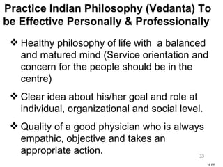Practice Indian Philosophy (Vedanta) To be Effective Personally & Professionally  Healthy philosophy of life with  a balanced and matured mind (Service orientation and concern for the people should be in the centre) Clear idea about his/her goal and role at individual, organizational and social level. Quality of a good physician who is always empathic, objective and takes an appropriate action. 16 PF 