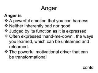 Anger Anger is  A powerful emotion that you can harness Neither inherently bad nor good Judged by its function as it is expressed Often expressed ‘hand-me-down’, the ways you learned, which can be unlearned and  relearned. The powerful motivational driver that can be transformational contd 