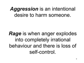 Aggression  is an intentional desire to harm someone. Rage  is when anger explodes into completely irrational behaviour and there is loss of self-control. 