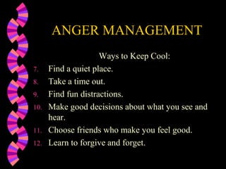 ANGER MANAGEMENT
                     Ways to Keep Cool:
7.    Find a quiet place.
8.    Take a time out.
9.    Find fun distractions.
10.   Make good decisions about what you see and
      hear.
11.   Choose friends who make you feel good.
12.   Learn to forgive and forget.
 