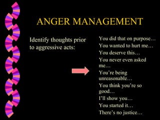 ANGER MANAGEMENT
Identify thoughts prior   You did that on purpose…
to aggressive acts:       You wanted to hurt me…
                          You deserve this…
                          You never even asked
                          me…
                          You’re being
                          unreasonable…
                          You think you’re so
                          good…
                          I’ll show you…
                          You started it…
                          There’s no justice…
 
