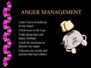 ANGER MANAGEMENT
     I don’t have to hold on
     to my anger.
1.   I find ways to let it go
2.   I talk about hurt and
     angry feelings.
3.   I look for someone to
     discuss my anger.
4.   I discuss my words and
     actions that hurt others.
 