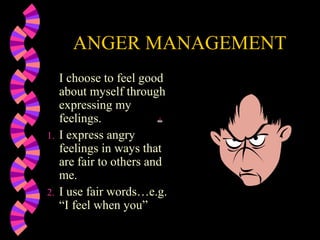ANGER MANAGEMENT
     I choose to feel good
     about myself through
     expressing my
     feelings.
1.   I express angry
     feelings in ways that
     are fair to others and
     me.
2.   I use fair words…e.g.
     “I feel when you”
 