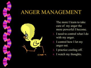 ANGER MANAGEMENT
             The more I learn to take
             care of my anger the
             more powerful I become.
        1.   I need to control what I do
             with my anger.
        2.   I control how I let my
             anger out.
        3.   I practice cooling off.
        4.   I watch my thoughts.
 