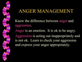 ANGER MANAGEMENT
Know the difference between anger and
aggression.
Anger is an emotion. It is ok to be angry.
Aggression is acting out inappropriately and
is not ok. Learn to check your aggression
and express your anger appropriately.
 