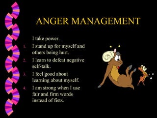 ANGER MANAGEMENT
I take power.
1. I stand up for myself and
others being hurt.
2. I learn to defeat negative
self-talk.
3. I feel good about
learning about myself.
4. I am strong when I use
fair and firm words
instead of fists.
 