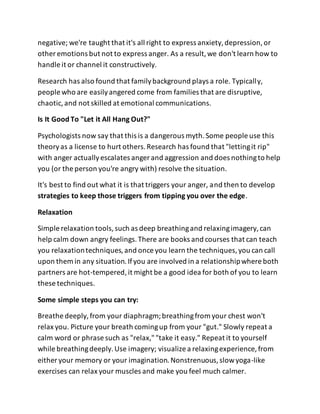 negative; we're taught that it's all right to express anxiety,depression,or
other emotions but not to express anger. As a result,we don't learn how to
handle it or channel it constructively.
Research has also found that familybackground plays a role. Typically,
people who are easilyangered come from families that are disruptive,
chaotic,and not skilled at emotional communications.
Is It Good To "Let it All Hang Out?"
Psychologists now say that this is a dangerous myth.Some people use this
theoryas a license to hurt others.Research has found that "lettingit rip"
with anger actuallyescalates anger and aggression and does nothingto help
you (or the person you're angry with) resolve the situation.
It's best to find out what it is that triggers your anger, and then to develop
strategies to keep those triggers from tipping you over the edge.
Relaxation
Simple relaxation tools,such as deep breathingand relaxingimagery,can
help calm down angry feelings.There are books and courses that can teach
you relaxationtechniques,and once you learn the techniques,you can call
upon them in any situation.Ifyou are involved in a relationshipwhere both
partners are hot-tempered,it might be a good idea for both of you to learn
these techniques.
Some simple steps you can try:
Breathe deeply,from your diaphragm;breathingfrom your chest won't
relax you. Picture your breath comingup from your "gut." Slowly repeat a
calm word or phrase such as "relax,""take it easy." Repeat it to yourself
while breathingdeeply.Use imagery; visualize a relaxingexperience, from
either your memory or your imagination.Nonstrenuous,slowyoga-like
exercises can relax your muscles and make you feel much calmer.
 