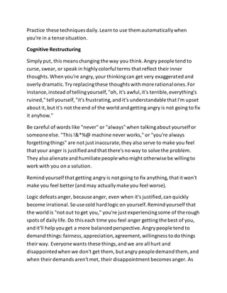 Practice these techniques daily.Learn to use them automaticallywhen
you're in a tense situation.
Cognitive Restructuring
Simplyput, this means changing the way you think.Angry people tend to
curse, swear, or speak in highlycolorful terms that reflect theirinner
thoughts.When you're angry, yourthinkingcan get very exaggerated and
overly dramatic.Try replacingthese thoughts with more rational ones.For
instance, instead oftellingyourself,"oh, it's awful,it's terrible, everything's
ruined,"tell yourself,"it's frustrating,and it's understandable that I'm upset
about it,but it's not the end of the world and getting angry is not going to fix
it anyhow."
Be careful of words like "never" or "always"when talkingabout yourselfor
someone else. "This !&*%@ machine never works," or "you're always
forgettingthings" are not just inaccurate, they also serve to make you feel
that your anger is justified and that there's no way to solvethe problem.
They also alienate and humiliate people who might otherwise be willingto
work with you on a solution.
Remind yourselfthat getting angry is not going to fix anything,that it won't
make you feel better (and may actuallymake you feel worse).
Logic defeats anger, because anger, even when it's justified,can quickly
become irrational.So use cold hard logic on yourself.Remind yourself that
the world is "not out to get you," you're just experiencingsome of the rough
spots of dailylife. Do this each time you feel anger getting the best of you,
and it'll help you get a more balanced perspective.Angrypeople tend to
demand things:fairness,appreciation,agreement,willingness to do things
theirway. Everyone wants these things,and we are all hurt and
disappointedwhen we don't get them, but angry people demand them, and
when theirdemands aren't met, their disappointment becomes anger. As
 