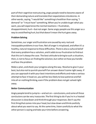 part of their cognitiverestructuring,angry people need to become aware of
theirdemandingnature and translate theirexpectations intodesires.In
other words, saying,"I would like" somethingis healthier than saying,"I
demand"or "I must have"something.When you're unable to get what you
want, you will experience the normal reactions—frustration,
disappointment,hurt—but not anger.Some angry people use this anger as a
way to avoid feeling hurt,but that doesn't mean the hurt goes away.
Problem Solving
Sometimes,our anger and frustration are caused by very real and
inescapable problems in ourlives.Not all anger is misplaced,and often it's a
healthy,natural response to these difficulties.There is also a cultural belief
that every problem has a solution,and it adds to ourfrustration to find out
that this isn't always the case. The best attitude to bringto such a situation,
then,is not to focus on findingthe solution,but rather on how you handle
and face the problem.
Make a plan,and check your progress along the way. Resolveto give it your
best, but also not to punish yourselfifan answer doesn't come right away. If
you can approach it with your best intentions and efforts and make a serious
attempt to face it head-on,you will be less likely to lose patience and fall
into all-or-nothingthinking,even if the problem does not get solved right
away.
Better Communication
Angry people tend to jump to—and act on—conclusions,and some of those
conclusions can be very inaccurate.The first thing to do if you're in a heated
discussion is slowdown and thinkthrough yourresponses.Don't say the
first thingthat comes into your head,but slow down and thinkcarefully
about what you want to say. At the same time, listen carefullyto what the
other person is saying and take yourtime before answering.
 