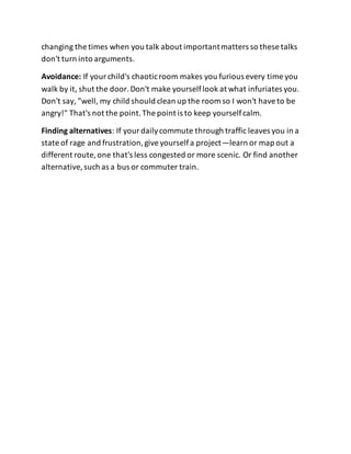 changing the times when you talk about importantmatters so these talks
don't turn into arguments.
Avoidance: If yourchild's chaoticroom makes you furious every time you
walk by it, shut the door.Don't make yourselflook at what infuriates you.
Don't say, "well, my child should clean up the room so I won't haveto be
angry!" That's not the point.The point is to keep yourselfcalm.
Finding alternatives: If yourdailycommute through traffic leaves you in a
state of rage and frustration,giveyourselfa project—learn or map out a
different route, one that's less congested or more scenic. Or find another
alternative,such as a bus or commuter train.
 