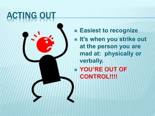 ACTING OUT
 Easiest to recognize
 It’s when you strike out
at the person you are
mad at: physically or
verbally.
 YOU’RE OUT OF
CONTROL!!!!
 