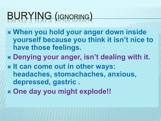 BURYING (IGNORING)
 When you hold your anger down inside
yourself because you think it isn’t nice to
have those feelings.
 Denying your anger, isn’t dealing with it.
 It can come out in other ways:
headaches, stomachaches, anxious,
depressed, gastric .
 One day you might explode!!
 