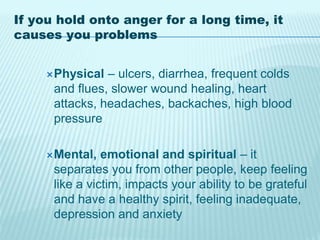 If you hold onto anger for a long time, it
causes you problems
Physical – ulcers, diarrhea, frequent colds
and flues, slower wound healing, heart
attacks, headaches, backaches, high blood
pressure
Mental, emotional and spiritual – it
separates you from other people, keep feeling
like a victim, impacts your ability to be grateful
and have a healthy spirit, feeling inadequate,
depression and anxiety
 