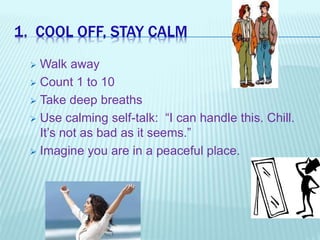 1. COOL OFF, STAY CALM
 Walk away
 Count 1 to 10
 Take deep breaths
 Use calming self-talk: “I can handle this. Chill.
It’s not as bad as it seems.”
 Imagine you are in a peaceful place.
 