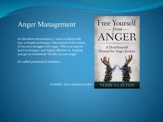 Anger Management
In this short presentation, I want to share with
you a simple technique I discovered in the course
of my own struggle with anger. This is an easy to
learn technique, and highly effective in helping
you get an immediate handle on your anger.
It’s called paradoxical intention.
Available from Amazon books.
 