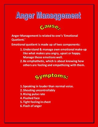 Anger Management is related to one’s ‘Emotional
Quotient.’
Emotional quotient is made up of two components:
1.Understand & manage own emotional make-up
like what makes you angry, upset or happy.
Manage those emotions well.
2.Be emphathetic, which is about knowing how
others are feeling and empathizing with them.
1.Speaking in louder than normal voice.
2.Shouting uncontrollably
3.Rising pulse rate
4.Flushed face
5.Tight feeling in chest
6.Flash of anger
 