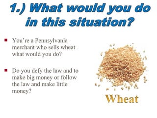  You’re a Pennsylvania
merchant who sells wheat
what would you do?
 Do you defy the law and to
make big money or follow
the law and make little
money?
 