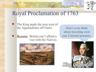 Royal Proclamation of 1763
 The King made the area west of
the Appalachians off limits.
 Reason: Britain can’t afford a
war with the Natives.
Don’t even think
about traveling west
you Colonial peasants.
 