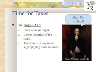 Time for Taxes
 The Sugar Act:
1. Place a tax on sugar.
2. Lower the price of the
sugar.
3. The colonists buy more
sugar paying more in taxes.
Man, I’m
brilliant!
Prime Minister Grenville
 