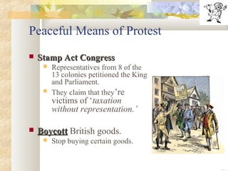 Peaceful Means of Protest
 Stamp Act CongressStamp Act Congress
 Representatives from 8 of the
13 colonies petitioned the King
and Parliament.
 They claim that they’re
victims of ‘taxation
without representation.’
 BoycottBoycott British goods.
 Stop buying certain goods.
 