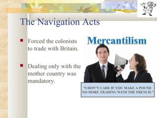 The Navigation Acts
 Forced the colonists
to trade with Britain.
 Dealing only with the
mother country was
mandatory.
“I DON”T CARE IF YOU MAKE A POUND
NO MORE TRADING WITH THE FRENCH.”
 