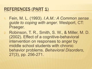 REFERENCES (PART 1)
1. Fein, M. L. (1993). I.A.M.: A Common sense
guide to coping with anger. Westport, CT:
Praeger.
2. Robinson, T. R., Smith, S. W., & Miller, M. D.
(2002). Effect of a cognitive-behavioral
intervention on responses to anger by
middle school students with chronic
behavior problems. Behavioral Disorders,
27(3), pp. 256-271.
 